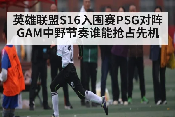 英雄联盟S16入围赛PSG对阵GAM中野节奏谁能抢占先机 - www.c7c7.app