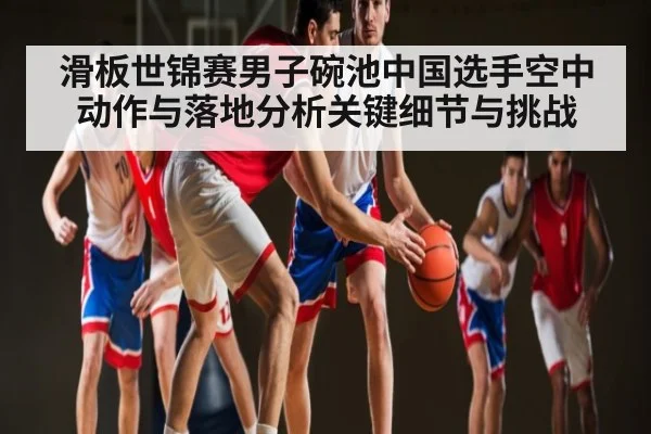滑板世锦赛男子碗池中国选手空中动作与落地分析关键细节与挑战 - www.c7c7.app